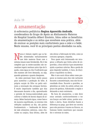Aula 19
A amamentação
A enfermeira pediátrica Regina Aparecida Andrade,
coordenadora do Grupo de Apoio ao Aleitamento Materno
do Hospital Israelita Albert Einstein, falou sobre os benefícios
da amamentação e os mitos que envolvem essa prática, além
de ensinar as posições mais confortáveis para a mãe e o bebê.
Neste resumo, você lê os principais pontos abordados na aula.
N
unca é demais repetir que os be-
bês alimentados exclusivamente
com leite materno ficam com o
sistema imune mais fortalecido. Ele é tão
completo que os recém-nascidos não ne-
cessitam ingerir nenhum outro tipo de lí-
quido, como água ou chá. É suficiente que
eles mamem sob livre demanda, ou seja,
quando quiserem e quanto desejarem.
As mães precisam fazer muito pouco
para aumentar a produção do leite. A
própria sucção do filho no peito esti-
mula a renovação dos estoques lácteos.
É muito importante também que elas
descansem durante o dia, aproveitando
o período de licença-maternidade para
cultivar o hábito de dormir depois do al-
moço. Beber bastante água, comer bem e
de maneira equilibrada, no mínimo três
refeições saudáveis ao dia, são pontos
fundamentais — lembrando de deixar
de lado alimentos calóricos, como cho-
colate ou canjica. Essa última, além de
não elevar a fabricação do leite, como se
costuma apregoar, engorda.
Para quem está interessada em recu-
perar a silhueta que tinha antes de en-
gravidar, a boa notícia é que amamentar
ajuda a queimar calorias. Mas a perda de
peso depende também, é claro, de disci-
plina e equilíbrio na dieta.
Não é raro ouvir dicas sobre como pre-
parar as mamas para elas não racharem
durante a amamentação, mas não há ne-
cessidade disso. Durante a gravidez, as
glândulas ao redor da aréola soltam um
pouco de gordura, hidratando a região e
deixando-a mais resistente.
Na hora de amamentar, a mãe deve
estar sentada confortavelmente e ter
nos braços um bebê calmo, porém acor-
dado e alerta. Esses detalhes fazem a
diferença na pega, que deve ser correta
para não provocar trauma ou fissura, as
famosas lesões mamilares que causam
dor e estresse às mães.
www.bebe.com.br | 2
 