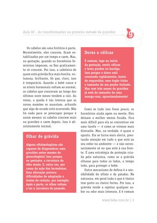 Aula 02 - As transformações na primeira metade da gravidez
Os cabelos são uma história à parte.
Normalmente, eles crescem, ficam es-
tabilizados por um tempo e caem. Mas,
na gestação, quando os hormônios fe-
mininos imperam, os fios praticamen-
te só crescem. Por isso, a cabeleira de
quem está grávida fica mais bonita, vo-
lumosa, brilhante. Só que, claro, isso
é temporário. Quando o bebê nasce e
os níveis hormonais voltam ao normal,
os cabelos que cresceram ao longo dos
últimos nove meses tendem a cair. Às
vezes, a queda é tão intensa que as
novas mamães se assustam, achando
que algo de errado está ocorrendo. Não
há nada para se preocupar porque é
assim mesmo: os cabelos crescem mais
na gravidez e caem depois. Isso é ab-
solutamente normal.
Olhar de grávida
Alguns oftalmologistas são
capazes de diagnosticar uma
gravidez antes mesmo do
ginecologista! Isso porque,
na gestante, a curvatura do
olho muda. E, outra vez, por
causa da ação dos hormônios.
Essa alteração provoca
dificuldades de adaptação a
lentes de contato, por exemplo.
Após o parto, os olhos voltam
a ter a curvatura do passado.
Dores e cólicas
É comum, logo no início
da gestação, sentir cólicas
e leves puxões na barriga.
Isso porque o útero está
crescendo rapidamente. Antes
de engravidar, esse órgão tinha
o tamanho de um punho fechado.
Mas com três meses de gravidez
já está do tamanho de uma
manga-rosa, aproximadamente!
Como se tudo isso fosse pouco, os
hormônios ainda agem na mente. Eles
deixam a mulher menos focada. Fica
mais difícil para ela se concentrar em
uma tarefa — é como se vivesse mais
distraída. Mas, na verdade, é quase o
oposto. Ela se torna mais alerta, pres-
tando atenção em tudo o que está ao
seu redor no ambiente — e não neces-
sariamente só no que está à sua fren-
te. É uma estratégia de proteção cria-
da pela natureza, como se a grávida
olhasse para todos os lados, o tempo
todo, para proteger o bebê.
Outro mecanismo de defesa é a sen-
sibilidade do olfato e do paladar. Na
natureza, em geral tudo o que é tóxico
tem gosto ou cheiro fortes. Por isso, a
grávida tende a rejeitar qualquer sa-
bor ou odor mais intensos. E é comum
www.bebe.com.br | 3
 