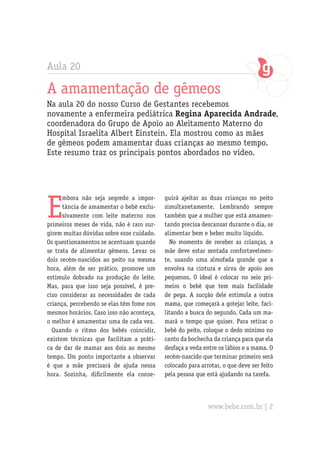 Aula 20
A amamentação de gêmeos
Na aula 20 do nosso Curso de Gestantes recebemos
novamente a enfermeira pediátrica Regina Aparecida Andrade,
coordenadora do Grupo de Apoio ao Aleitamento Materno do
Hospital Israelita Albert Einstein. Ela mostrou como as mães
de gêmeos podem amamentar duas crianças ao mesmo tempo.
Este resumo traz os principais pontos abordados no vídeo.
E
mbora não seja segredo a impor-
tância de amamentar o bebê exclu-
sivamente com leite materno nos
primeiros meses de vida, não é raro sur-
girem muitas dúvidas sobre esse cuidado.
Os questionamentos se acentuam quando
se trata de alimentar gêmeos. Levar os
dois recém-nascidos ao peito na mesma
hora, além de ser prático, promove um
estímulo dobrado na produção do leite.
Mas, para que isso seja possível, é pre-
ciso considerar as necessidades de cada
criança, percebendo se elas têm fome nos
mesmos horários. Caso isso não aconteça,
o melhor é amamentar uma de cada vez.
Quando o ritmo dos bebês coincidir,
existem técnicas que facilitam a práti-
ca de dar de mamar aos dois ao mesmo
tempo. Um ponto importante a observar
é que a mãe precisará de ajuda nessa
hora. Sozinha, dificilmente ela conse-
guirá ajeitar as duas crianças no peito
simultanetamente. Lembrando sempre
também que a mulher que está amamen-
tando precisa descansar durante o dia, se
alimentar bem e beber muito líquido.
No momento de receber as crianças, a
mãe deve estar sentada confortavelmen-
te, usando uma almofada grande que a
envolva na cintura e sirva de apoio aos
pequenos. O ideal é colocar no seio pri-
meiro o bebê que tem mais facilidade
de pega. A sucção dele estimula a outra
mama, que começará a gotejar leite, faci-
litando a busca do segundo. Cada um ma-
mará o tempo que quiser. Para retirar o
bebê do peito, coloque o dedo mínimo no
canto da bochecha da criança para que ela
desfaça a veda entre os lábios e a mama. O
recém-nascido que terminar primeiro será
colocado para arrotar, o que deve ser feito
pela pessoa que está ajudando na tarefa.
www.bebe.com.br | 2
 
