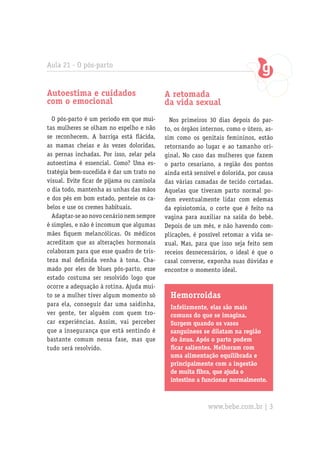Aula 21 - O pós-parto
Autoestima e cuidados
com o emocional
O pós-parto é um período em que mui-
tas mulheres se olham no espelho e não
se reconhecem. A barriga está flácida,
as mamas cheias e às vezes doloridas,
as pernas inchadas. Por isso, zelar pela
autoestima é essencial. Como? Uma es-
tratégia bem-sucedida é dar um trato no
visual. Evite ficar de pijama ou camisola
o dia todo, mantenha as unhas das mãos
e dos pés em bom estado, penteie os ca-
belos e use os cremes habituais.
Adaptar-se ao novo cenário nem sempre
é simples, e não é incomum que algumas
mães fiquem melancólicas. Os médicos
acreditam que as alterações hormonais
colaboram para que esse quadro de tris-
teza mal definida venha à tona. Cha-
mado por eles de blues pós-parto, esse
estado costuma ser resolvido logo que
ocorre a adequação à rotina. Ajuda mui-
to se a mulher tiver algum momento só
para ela, conseguir dar uma saidinha,
ver gente, ter alguém com quem tro-
car experiências. Assim, vai perceber
que a insegurança que está sentindo é
bastante comum nessa fase, mas que
tudo será resolvido.
A retomada
da vida sexual
Nos primeiros 30 dias depois do par-
to, os órgãos internos, como o útero, as-
sim como os genitais femininos, estão
retornando ao lugar e ao tamanho ori-
ginal. No caso das mulheres que fazem
o parto cesariano, a região dos pontos
ainda está sensível e dolorida, por causa
das várias camadas de tecido cortadas.
Aquelas que tiveram parto normal po-
dem eventualmente lidar com edemas
da episiotomia, o corte que é feito na
vagina para auxiliar na saída do bebê.
Depois de um mês, e não havendo com-
plicações, é possível retomar a vida se-
xual. Mas, para que isso seja feito sem
receios desnecessários, o ideal é que o
casal converse, exponha suas dúvidas e
encontre o momento ideal.
Hemorroidas
Infelizmente, elas são mais
comuns do que se imagina.
Surgem quando os vasos
sanguíneos se dilatam na região
do ânus. Após o parto podem
ficar salientes. Melhoram com
uma alimentação equilibrada e
principalmente com a ingestão
de muita fibra, que ajuda o
intestino a funcionar normalmente.
www.bebe.com.br | 3
 