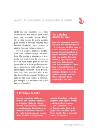 Aula 02 - As transformações na primeira metade da gravidez
Uma piscina
dentro de você!
Com oito semanas de gestação,
quando o embrião tem cerca de
1,5 centímetro, ele já se mexe —
e como se mexe! Fica nadando
dentro de uma bolsa cheia de
líquido amniótico. No quarto
mês, essa espécie de bexiga
contém o equivalente a um
copo cheio desse líquido —
uma verdadeira piscina. Nessa
fase, a placenta também já
está pronta para assumir suas
múltiplas funções. Além de
ajudar a proteger a criança,
ela se encarrega de sua
oxigenação e nutrição.
A formação do bebê
Logo no comecinho, ainda por
volta de três semanas de gestação,
as primeiras células do sistema
nervoso se diferenciam, formando
as estruturas que darão origem ao
cérebro e à medula do seu filho.
Por volta da sexta semana, sangue,
veias, artéria e o coração estão
ainda que seu organismo peça mais
alimentos que são energia pura, como
arroz, pão, macarrão, batata. Afinal,
ele precisa mesmo de muita energia
para formar o embrião. Quando essa
fase inicial termina, na 12ª semana, o
apetite costuma voltar ao normal.
Desde o início da gestação, a estru-
tura óssea também começa a se modi-
ficar. Ela precisa se adaptar para aco-
modar um bebê dentro do corpo e, ao
final de nove meses, permitir que ele
passe pela bacia. Para que isso aconte-
ça, os ossos ficam mais maleáveis. As
articulações terminam mais frágeis.
Tudo isso, ainda por cima, afeta a no-
ção de equilíbrio corporal. Por isso, as
grávidas são mais sujeitas a entorses,
por exemplo. E o recomendável é que
evitem saltos altos.
prontos. Músculos e cartilagem
surgem e ficam aptos a crescer
a partir da oitava semana.
E, com 12 semanas, todos
os demais órgãos dão o ar da
graça – rins, pulmões, fígado...
Tudo, a partir daí, só precisará
crescer e amadurecer.
www.bebe.com.br | 4
 