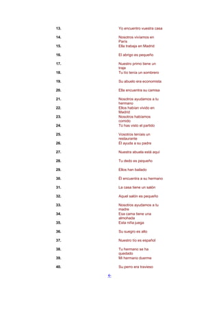 13. Yo encuentro vuestra casa
14. Nosotros vivíamos en
París
15. Ella trabaja en Madrid
16. El abrigo es pequeño
17. Nuestro primo tiene un
traje
18. Tu tío tenía un sombrero
19. Su abuelo era economista
20. Ella encuentra su camisa
21. Nosotros ayudamos a tu
hermano
22. Ellos habían vivido en
Madrid
23. Nosotros habíamos
comido
24. Tú has visto el partido
25. Vosotros teníais un
restaurante
26. Él ayuda a su padre
27. Nuestra abuela está aquí
28. Tu dedo es pequeño
29. Ellos han bailado
30. Él encuentra a su hermano
31. La casa tiene un salón
32. Aquel salón es pequeño
33. Nosotros ayudamos a tu
madre
34. Esa cama tiene una
almohada
35. Esta niña juega
36. Su suegro es alto
37. Nuestro tío es español
38. Tu hermano se ha
quedado
39. Mi hermano duerme
40. Su perro era travieso
!
 