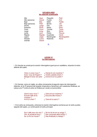 VOCABULARIO
les adjectifs qualificatifs
Alto Haut Pequeño Petit
Alto (persona) Grand Fuerte Fort
Bajo Bas Débil Faible
Bajo (persona) Petit Bonito Joli
Ancho Large Feo Laid
Estrecho Étroit Recto Droit
Corto Court Torcido Tordu
Largo Long Rico Riche
Lento Lent Pobre Pauvre
Rápido Rapide Cuadrado Carré
Ligero Léger Rectangular Rectangulaire
Pesado Lourd Redondo Rond
Grande Grand
!
LEÇON 15
La interrogación
• En francés se construye la oración interrogativa igual que en castellano, situando el verbo
delante del sujeto:
Viens- tu avec nous ? ¿ Vienes tú con nosotros ?
Avez- vous de l'argent ? ¿ Tenéis ustedes dinero ?
Mange-t-il avec son père
?
¿ Come él con su padre ?
• En francés, como en inglés, se utiliza únicamente el segundo signo de interrogación.
Además, en la 3ª persona del singular (masculina y femenina), por cuestiones fonéticas, se
coloca una "t" entre el verbo (si finaliza por vocal) y el pronombre:
Vient-il avec nous ? ¿ Viene él con nosotros ?
Écoute-t-elle de la
musique ?
¿ Escucha ella música ?
A-t-il un chien ? ¿ Tiene él un perro ?
• Si el verbo es compuesto, entonces la oración interrogativa comienza por el verbo auxiliar,
seguido del sujeto, y a continuación el verbo principal:
Est- il allé avec son ami ? ¿ Se ha ido él con su amigo ?
Ont- ils acheté le livre ? ¿ Han comprado ellos el libro ?
As- tu fini ton travail ? ¿ Has finalizado tu trabajo ?
 