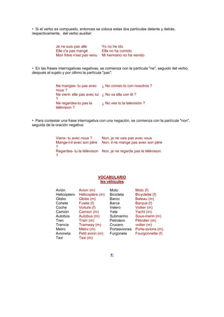 • Si el verbo es compuesto, entonces se coloca estas dos partículas delante y detrás,
respectivamente, del verbo auxiliar:
Je ne suis pas allé Yo no he ido
Elle n'a pas mangé Ella no ha comido
Mon frère n'est pas venu Mi hermano no ha venido
• En las frases interrogativas negativas, se comienza con la partícula "ne", seguido del verbo,
después el sujeto y por último la partícula "pas":
Ne manges- tu pas avec
nous ?
¿ No comes tú con nosotros ?
Ne vient- elle pas avec lui
?
¿ No va ella con él ?
Ne regardes-tu pas la
télévision ?
¿ No ves tú la televisión ?
• Para contestar una frase interrogativa con una negación, se comienza con la partícula "non",
seguida de la oración negativa:
Viens- tu avec nous ? Non, je ne vais pas avec vous
Mange-t-il avec son père
?
Non, il ne mange pas avec son père
Regardes- tu la télévision
?
Non, je ne regarde pas la télévision
VOCABULARIO
les véhicules
Avión Avion (m) Moto Moto (f)
Helicóptero Hélicoptère (m) Bicicleta Bicyclette (f)
Globo Globe (m) Barco Bateau (m)
Cohete Fusée (f) Barca Barque (f)
Coche Voiture (f) Velero Voilier (m)
Camión Camion (m) Yate Yacht (m)
Autobús Autobus (m) Submarino Sous-marin (m)
Tren Train (m) Petrolero Pétrolier (m)
Tranvía Tramway (m) Crucero voilier (m)
Metro Métro (m) Portaaviones Porte-avions (m)
Avioneta Petit avion (m) Furgoneta Fourgonnette (f)
Taxi Taxi (m)
!
 
