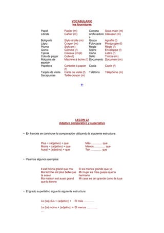 VOCABULARIO
les fournitures
Papel Papier (m) Carpeta Sous-main (m)
Libreta Cahier (m) Archivadore
s
Classeur (m)
Bolígrafo Stylo à bille (m) Grapa Agraffe (f)
Lápiz Crayon (m) Fotocopia Photocopie (f)
Pluma Stylo (m) Regla Règle (f)
Goma Gomme (f) Sobre Enveloppe (f)
Tijeras Ciseaux (m/pl) Carta Lettre (f)
Cola de pegar Colle (f) Sello Timbre (m)
Máquina de
escribir
Machine à écrire (f) Documento Document (m)
Papelera Corbeille à papier
(f)
Copia Copie (f)
Tarjeta de visita Carte de visite (f) Teléfono Téléphone (m)
Sacapuntas Taille-crayon (m)
!
LEÇON 22
Adjetivo comparativo y superlativo
• En francés se construye la comparación utilizando la siguiente estructura:
Plus + (adjetivo) + que Más .............. que
Moins + (adjetivo) + que Menos .............. que
Aussi + (adjetivo) + que Tan .............. que
• Veamos algunos ejemplos:
Il est moins grand que moi El es menos grande que yo
Ma femme est plus belle que
ta soeur
Mi mujer es más guapa que tu
hermana
Ma maison est aussi grand
que la tienne
Mi casa es tan grande como la tuya
• El grado superlativo sigue la siguiente estructura:
Le (la) plus + (adjetivo) +
....
El más ..............
Le (la) moins + (adjetivo) +
....
El menos ..............
 