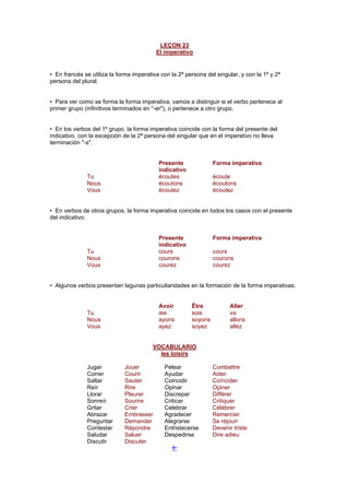 LEÇON 23
El imperativo
• En francés se utiliza la forma imperativa con la 2ª persona del singular, y con la 1ª y 2ª
persona del plural.
• Para ver como se forma la forma imperativa, vamos a distinguir si el verbo pertenece al
primer grupo (infinitivos terminados en "-er"), o pertenece a otro grupo.
• En los verbos del 1º grupo, la forma imperativa coincide con la forma del presente del
indicativo, con la excepción de la 2ª persona del singular que en el imperativo no lleva
terminación "-s".
Presente
indicativo
Forma imperativa
Tu écoutes écoute
Nous écoutons écoutons
Vous écoutez écoutez
• En verbos de otros grupos, la forma imperativa coincide en todos los casos con el presente
del indicativo:
Presente
indicativo
Forma imperativa
Tu cours cours
Nous courons courons
Vous courez courez
• Algunos verbos presentan lagunas particuliaridades en la formación de la forma imperativas:
Avoir Être Aller
Tu aie sois va
Nous ayons soyons allons
Vous ayez soyez allez
VOCABULARIO
les loisirs
Jugar Jouer Pelear Combattre
Correr Courir Ayudar Aider
Saltar Sauter Coincidir Coïncider
Reír Rire Opinar Opiner
Llorar Pleurer Discrepar Différer
Sonreír Sourire Criticar Critiquer
Gritar Crier Celebrar Célébrer
Abrazar Embrasser Agradecer Remercier
Preguntar Demander Alegrarse Se réjouir
Contestar Répondre Entristecerse Devenir triste
Saludar Saluer Despedirse Dire adieu
Discutir Discuter
!
 