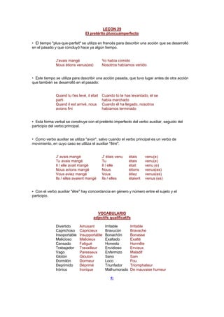 LEÇON 29
El pretérito pluscuamperfecto
• El tiempo "plus-que-parfait" se utiliza en francés para describir una acción que se desarrolló
en el pasado y que concluyó hace ya algún tiempo.
J'avais mangé Yo había comido
Nous étions venus(es) Nosotros habíamos venido
• Este tiempo se utiliza para describir una acción pasada, que tuvo lugar antes de otra acción
que también se desarrolló en el pasado:
Quand tu t'es levé, il était
parti
Cuando tú te has levantado, él se
había marchado
Quand il est arrivé, nous
avions fini
Cuando él ha llegado, nosotros
habíamos terminado
• Esta forma verbal se construye con el pretérito imperfecto del verbo auxiliar, seguido del
participio del verbo principal.
• Como verbo auxiliar se utiliza "avoir", salvo cuando el verbo principal es un verbo de
movimiento, en cuyo caso se utiliza el auxiliar "être".
J' avais mangé J' étais venu étais venu(e)
Tu avais mangé Tu étais venu(e)
Il / elle avait mangé Il / elle était venu (e)
Nous avions mangé Nous étions venus(es)
Vous aviez mangé Vous étiez venus(es)
Ils / elles avaient mangé Ils / elles étaient venus (es)
• Con el verbo auxiliar "être" hay concordancia en género y número entre el sujeto y el
participio.
VOCABULARIO
adjectifs qualificatifs
Divertido Amusant Irritable Irritable
Caprichoso Capricieux Bravucón Bravache
Insoportable Insupportable Bonachón Bonasse
Malicioso Malicieux Exaltado Exalté
Cansado Fatigué Honesto Honnête
Trabajador Travailleur Envidioso Envieux
Vago Paresseux Enfermizo Maladif
Glotón Glouton Sano Sain
Dormilón Dormeur Loco Fou
Deprimido Déprimé Triunfador Triomphateur
Irónico Ironique Malhumorado De mauvaise humeur
!
 