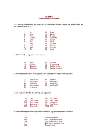 LEÇON 33
Los numerales cardinales
• En esta lección vamos a estudiar como se forman las cifran en francés. Así, empezamos por
los números del 1 al 20:
1 Un 11 Onze
2 Deux 12 Douze
3 Trois 13 Treize
4 Quatre 14 Quatorze
5 Cinq 15 Quinze
6 Six 16 Seize
7 Sept 17 Dix-sept
8 Huit 18 Dix-huit
9 Neuf 19 Dix-neuf
10 Dix 20 Vingt
• Del 20 al 100 se sigue la misma estructura:
20 Vingt 60 Soixante
30 Trente 70 Soixante-dix
40 Quarante 80 Quatre-vingts
50 Cinquante 90 Quatre-vingts-dix
• Dentro de cada una de estas decenas, las cifras siguen el siguiente esquema:
21 Vingt et un 26 Vingt-six
22 Vingt-deux 27 Vingt-sept
23 Vingt-trois 28 Vingt-huit
24 Vingt-quatre 29 Vingt-neuf
25 Vingt-cinq
• Las centenas del 100 al 1.000 son las siguientes:
100 Cent 600 Six cents
200 Deux cents 700 Sept cents
300 Trois cents 800 Huit cents
400 Quatre cents 900 Neuf cents
500 Cinq cents 1.000 Mille
• Dentro de cada centena los números se forman siguiendo es mismo esquema:
148 Cent quarante huit
224 Deux cents vingt quatre
369 Trois cent soixante neuf
441 Quatre cent quarante et un
502 Cinq cent deux
 