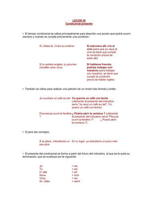 LEÇON 38
Condicional presente
• El tiempo condicional se utiliza principalmente para describir una acción que podrá ocurrir,
siempre y cuando se cumpla previamente una condición.
Si J'étais là, J'irais au cinéma Si estuviera allí, iría al
cine (para que yo vaya al
cine se tiene que cumplir
la condición previa de
estar allí)
Si tu parlais anglais, tu pourrais
travailler avec nous
Si hablaras francés,
podrías trabajar con
nosotros (para trabajar
con nosotros, se tiene que
cumplir la condición
previa de hablar inglés)
• También se utiliza para realizar una petición de un modo más formal y cortés:
Je voudrais un café au lait Yo querría un café con leche
(utilizando el presente del indicativo
sería "Je veux un café au lait": Yo
quiero un café con leche)
Pourrais-je ouvrir la fenêtre
?
¿ Podría abrir la ventana ? (utilizando
el presente del indicativo sería "Peux-je
ouvrir la fenêtre ?": ¿ Puedo abrir
la ventana ?)
• O para dar consejos:
À ta place, J'étudierais un
peu plus
En tu lugar, yo estudiaría un poco más
• El presente del condicional se forma a partir del futuro del indicativo, al que se le quita su
terminación, que se sustituye por la siguiente:
Je + ais
Tu + ais
Il / elle + ait
Nous + ions
Vous + iez
Ils / elles + aient
 