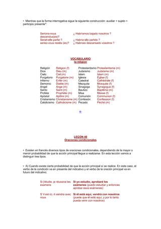 • Mientras que la forma interrogativa sigue la siguiente construcción: auxiliar + sujeto +
participio presente":
Serions-nous
descendus(es)?
¿ Habríamos bajado nosotros ?
Serait-elle partie ? ¿ Habría ello partido ?
seriez-vous restés (es)? ¿ Habríais descansado vosotros ?
VOCABULARIO
la religion
Religión Religion (f) Protestantismo Protestantisme (m)
Dios Dieu (m) Judaísmo Judaïsme (m)
Cielo Ciel (m) Islam Islam (m)
Purgatorio Purgatoire (m) Iglesia Église (f)
Infierno Enfer (m) Catedral Cathédrale (f)
Demonio Diable (m) Mezquita Mosquée (f)
Angel Ange (m) Sinagoga Synagogue (f)
Santo Saint (m) Bautizo Baptême (m)
Profeta Prophète (m) Misa Messe (f)
Apóstol Apôtre (m) Comunión Communion (f)
Cristianismo Christianisme (m) Confesión Confession (f)
Catolicismo Catholicisme (m) Pecado Péché (m)
!
LEÇON 40
Oraciones condicionales
• Existen en francés diversos tipos de oraciones condicionales, dependiendo de la mayor o
menor probabilidad de que la acción principal llegue a realizarse. En esta lección vamos a
distinguir tres tipos.
• A) Cuando existe cierta probabilidad de que la acción principal sí se realice. En este caso, el
verbo de la condición va en presente del indicativo y el verbo de la oración principal va en
futuro del indicativo.
Si j'étudie, je réussirai les
examens
Si yo estudio, aprobaré los
exámenes (puedo estudiar y entonces
aprobar esos exámenes)
S' il est ici, il viendra avec
nous
Si él está aquí, vendrá con nosotros
(puede que él esté aquí, y por lo tanto
pueda venir con nosotros)
 