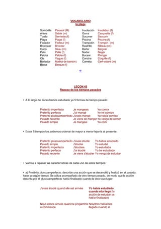 VOCABULARIO
la plage
Sombrilla Parasol (M) Insolación Insolation (f)
Arena Sable (m) Gorra Casquette (f)
Toalla Serviette (f) Socorrer Secourir
Playa Plage (f) Piscina Piscine (f)
Flotador Flotteur (m) Trampolín Tremplin (m)
Broncear Bronzer Rastrillo Râteau (m)
Cubo Seau (m) Bañar Baigner
Pala Pelle (f) Nadar Nager
Pelota Pelote (f) Bucear Plonger
Ola Vague (f) Concha Coquille (f)
Bañador Maillot de bain(m) Cometa Cerf-volant (m)
Barca Barque (f)
!
LEÇON 45
Repaso de los tiempos pasados
• A lo largo del curso hemos estudiado ya 5 formas de tiempo pasado:
Pretérito imperfecto Je mangeais Yo comía
Pretérito perfecto J'ai mangé Yo he comido
Pretérito pluscuamperfecto J'avais mangé Yo había comido
Pasado reciente Je viens de manger Yo vengo de comer
Pasado simple Je mangeai Yo comí
• Estos 5 tiempos los podemos ordenar de mayor a menor lejanía al presente:
Pretérito pluscuamperfecto J'avais étudié Yo había estudiado
Pasado simple J'étudiai Yo estudié
Pretérito imperfecto J'étudiais Yo estudiaba
Pretérito perfecto J'ai étudié Yo he estudiado
Pasado reciente Je viens d'étudier Yo vengo de estudiar
• Vamos a repasar las características de cada uno de estos tiempos:
• a) Pretérito pluscuamperfecto: describe una acción que se desarrolló y finalizó en el pasado,
hace ya algún tiempo. Se utiliza acompañado de otro tiempo pasado, de modo que la acción
descrita por el pluscuamperfecto había finalizado cuando la otra tuvo lugar:
J'avais étudié quand elle est arrivée Yo había estudiado
cuando ella llegó (la
acción de estudiar ya
había finalizado)
Nous étions arrivés quand le progamme
a commencé
Nosotros habíamos
llegado cuando el
 