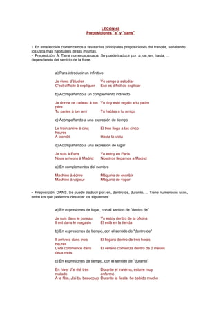 LEÇON 48
Preposiciones "a" y "dans"
• En esta lección comenzamos a revisar las principales preposiciones del francés, señalando
los usos más habituales de las mismas.
• Preposición: À. Tiene numerosos usos. Se puede traducir por: a, de, en, hasta, ...
dependiendo del sentido de la frase.
a) Para introducir un infinitivo
Je viens d'étudier Yo vengo a estudiar
C'est difficile à expliquer Eso es difícil de explicar
b) Acompañando a un complemento indirecto
Je donne ce cadeau à ton
père
Yo doy este regalo a tu padre
Tu parles à ton ami Tú hablas a tu amigo
c) Acompañando a una expresión de tiempo
Le train arrive à cinq
heures
El tren llega a las cinco
À bientôt Hasta la vista
d) Acompañando a una expresión de lugar
Je suis à Paris Yo estoy en París
Nous arrivons à Madrid Nosotros llegamos a Madrid
e) En complementos del nombre
Machine à écrire Máquina de escribir
Machine à vapeur Máquina de vapor
• Preposición: DANS. Se puede traducir por: en, dentro de, durante, ... Tiene numerosos usos,
entre los que podemos destacar los siguientes:
a) En expresiones de lugar, con el sentido de "dentro de"
Je suis dans le bureau Yo estoy dentro de la oficina
Il est dans le magasin El está en la tienda
b) En expresiones de tiempo, con el sentido de "dentro de"
Il arrivera dans trois
heures
El llegará dentro de tres horas
L'été commence dans
deux mois
El verano comienza dentro de 2 meses
c) En expresiones de tiempo, con el sentido de "durante"
En hiver J'ai été très
malade
Durante el invierno, estuve muy
enfermo
À la fête, J'ai bu beaucoup Durante la fiesta, he bebido mucho
 