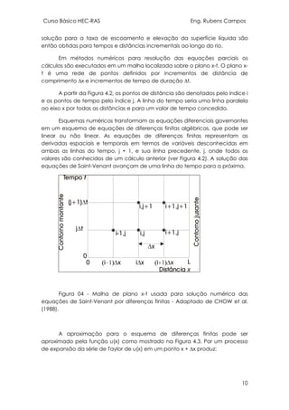 Curso Básico HEC-RAS Eng. Rubens Campos
10
solução para a taxa de escoamento e elevação da superfície líquida são
então obtidas para tempos e distâncias incrementais ao longo do rio.
Em métodos numéricos para resolução das equações parciais os
cálculos são executados em um malha localizada sobre o plano x-t. O plano x-
t é uma rede de pontos definidos por incrementos de distância de
comprimento ∆x e incrementos de tempo de duração ∆t.
A partir da Figura 4.2, os pontos de distância são denotados pelo índice i
e os pontos de tempo pelo índice j. A linha do tempo seria uma linha paralela
ao eixo x por todas as distâncias e para um valor de tempo concedido.
Esquemas numéricos transformam as equações diferenciais governantes
em um esquema de equações de diferenças finitas algébricas, que pode ser
linear ou não linear. As equações de diferenças finitas representam as
derivadas espaciais e temporais em termos de variáveis desconhecidas em
ambas as linhas do tempo, j + 1, e sua linha precedente, j, onde todos os
valores são conhecidos de um cálculo anterior (ver Figura 4.2). A solução das
equações de Saint-Venant avançam de uma linha do tempo para a próxima.
Figura 04 - Malha de plano x-t usada para solução numérica das
equações de Saint-Venant por diferenças finitas - Adaptado de CHOW et al.
(1988).
A aproximação para o esquema de diferenças finitas pode ser
aproximado pela função u(x) como mostrado na Figura 4.3. Por um processo
de expansão da série de Taylor de u(x) em um ponto x + ∆x produz:
 