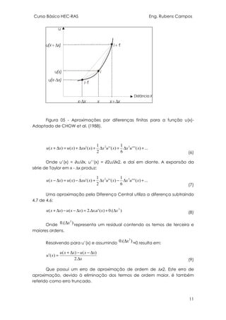 Curso Básico HEC-RAS Eng. Rubens Campos
11
Figura 05 - Aproximações por diferenças finitas para a função u(x)-
Adaptado de CHOW et al. (1988).
...)('''
6
1
)(''
2
1
)(')()( 32
+∆+∆+∆+=∆+ xuxxuxxxuxuxxu
(6)
Onde u’(x) = ∂u/∂x, u’’(x) = ∂2u/∂x2, e daí em diante. A expansão da
série de Taylor em x - ∆x produz:
...)('''
6
1
)(''
2
1
)(')()( 32
+∆−∆+∆−=∆− xuxxuxxxuxuxxu
(7)
Uma aproximação pela Diferença Central utiliza a diferença subtraindo
4.7 de 4.6:
).(0)('..2)()( 3
xxuxxxuxxu ∆+∆=∆−−∆+ (8)
Onde ).(0 3
x∆ representa um residual contendo os temos de terceira e
maiores ordens.
Resolvendo para u’(x) e assumindo ).(0 3
x∆ ≈0 resulta em:
x
xxuxxu
xu
∆
∆−−∆+
≈
.2
)()(
)('
(9)
Que possui um erro de aproximação de ordem de ∆x2. Este erro de
aproximação, devido à eliminação dos termos de ordem maior, é também
referido como erro truncado.
 