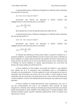 Curso Básico HEC-RAS Eng. Rubens Campos
12
A aproximação para a Diferença Progressiva é definida pela subtração
da equação 4.6 de u(x):
).(0)('.)()( 2
xxuxxuxxu ∆+∆=−∆+ (10)
Assumindo que termos de segunda e ordens maiores são
negligenciáveis, solucionando para u’(x) resulta:
x
xuxxu
xu
∆
−∆+
≈
)()(
)('
(11)
Que apresenta um erro de aproximação da ordem de ∆x.
A aproximação para a Diferença Regressiva é definida pela subtração
de u(x) da equação 4.7:
).(0)('.)()( 2
xxuxxxuxu ∆+∆=∆−− (12)
Assumindo que termos de segunda e ordens maiores são
negligenciáveis, solucionando para u’(x) resulta:
x
xxuxu
xu
∆
∆−−
≈
)()(
)('
(13)
O método das diferenças finitas pode utilizar o esquema implícito ou o
esquema explícito. A principal diferença entre os dois é que para o método na
forma explícita os valores desconhecidos são obtidos de forma sequencial ao
longo do eixo do tempo de um ponto de distância para outro, enquanto que
o método na forma implícita os valores desconhecidos em uma linha do
tempo são todos obtidos simultaneamente.
A forma explícita é mais simples, mas pode ser instável, o que significa
que valores de ∆x e ∆t pequenos são necessários para a convergência
numérica do procedimento. A forma explícita é mais conveniente por que os
resultados são fornecidos em pontos de uma malha, e assim pode-se tratar
variações sutis do canal de uma seção para outra, mas, é menos eficiente que
a forma implícita, e assim não adequado para simulação de vazões por longos
períodos.
A forma implícita é matematicamente mais complicada, mas com o
uso de computadores isto não é um problema sério quando se pode
programar o método. Este método é estável para longos intervalos com baixa
perda de precisão e assim trabalha mais rápido que o método explícito. Este
método também pode suportar variações significativas entre as seções que
descrevem o canal.
 