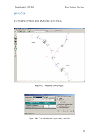 Curso Básico HEC-RAS Eng. Rubens Campos
20
JUNÇÕES
Devem ser delimitadas pára afluências e defluências.
Figura 13 – Modelo com junção.
Figura 14 – Entrada de dados para as junções.
 