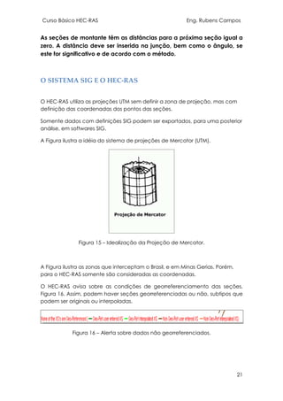 Curso Básico HEC-RAS Eng. Rubens Campos
21
As seções de montante têm as distâncias para a próxima seção igual a
zero. A distância deve ser inserida na junção, bem como o ângulo, se
este for significativo e de acordo com o método.
O SISTEMA SIG E O HEC-RAS
O HEC-RAS utiliza as projeções UTM sem definir a zona de projeção, mas com
definição das coordenadas dos pontos das seções.
Somente dados com definições SIG podem ser exportados, para uma posterior
análise, em softwares SIG.
A Figura ilustra a idéia do sistema de projeções de Mercator (UTM).
Figura 15 – Idealização da Projeção de Mercator.
A Figura ilustra as zonas que interceptam o Brasil, e em Minas Gerias. Porém,
para o HEC-RAS somente são consideradas as coordenadas.
O HEC-RAS avisa sobre as condições de georreferenciamento das seções,
Figura 16. Assim, podem haver seções georreferenciadas ou não, subtipos que
podem ser originais ou interpoladas.
Figura 16 – Alerta sobre dados não georreferenciados.
 