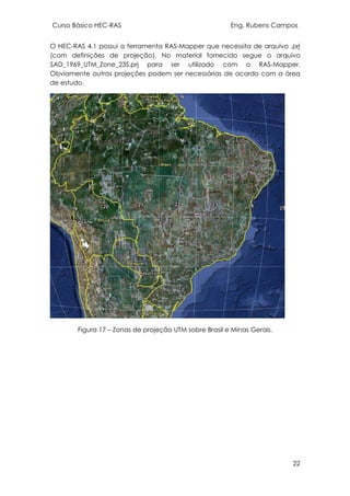Curso Básico HEC-RAS Eng. Rubens Campos
22
O HEC-RAS 4.1 possui a ferramenta RAS-Mapper que necessita de arquivo .prj
(com definições de projeção). No material fornecido segue o arquivo
SAD_1969_UTM_Zone_23S.prj para ser utilizado com o RAS-Mapper.
Obviamente outras projeções podem ser necessárias de acordo com a área
de estudo.
Figura 17 – Zonas de projeção UTM sobre Brasil e Minas Gerais.
 