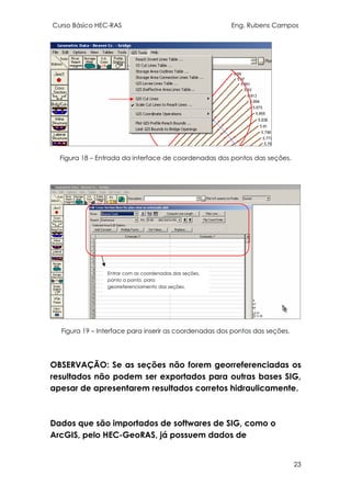 Curso Básico HEC-RAS Eng. Rubens Campos
23
Figura 18 – Entrada da interface de coordenadas dos pontos das seções.
Figura 19 – Interface para inserir as coordenadas dos pontos das seções.
OBSERVAÇÃO: Se as seções não forem georreferenciadas os
resultados não podem ser exportados para outras bases SIG,
apesar de apresentarem resultados corretos hidraulicamente.
Dados que são importados de softwares de SIG, como o
ArcGIS, pelo HEC-GeoRAS, já possuem dados de
Entrar com as coordenadas das seções,
ponto a ponto, para
georreferenciamento das seções.
 