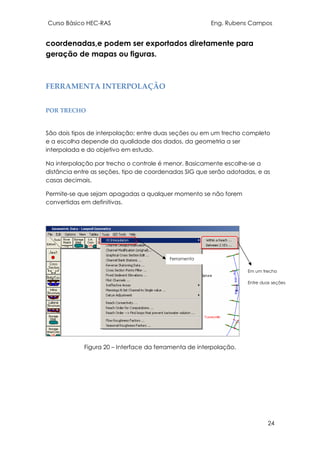 Curso Básico HEC-RAS Eng. Rubens Campos
24
coordenadas,e podem ser exportados diretamente para
geração de mapas ou figuras.
FERRAMENTA INTERPOLAÇÃO
POR TRECHO
São dois tipos de interpolação; entre duas seções ou em um trecho completo
e a escolha depende da qualidade dos dados, da geometria a ser
interpolada e do objetivo em estudo.
Na interpolação por trecho o controle é menor. Basicamente escolhe-se a
distância entre as seções, tipo de coordenadas SIG que serão adotadas, e as
casas decimais.
Permite-se que sejam apagadas a qualquer momento se não forem
convertidas em definitivas.
Figura 20 – Interface da ferramenta de interpolação.
Ferramenta
Interpolação.
Em um trecho
Entre duas seções
 