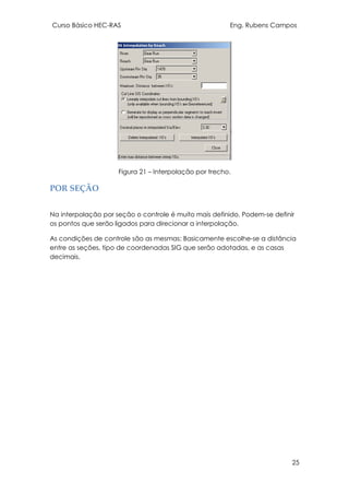 Curso Básico HEC-RAS Eng. Rubens Campos
25
Figura 21 – Interpolação por trecho.
POR SEÇÃO
Na interpolação por seção o controle é muito mais definido. Podem-se definir
os pontos que serão ligados para direcionar a interpolação.
As condições de controle são as mesmas: Basicamente escolhe-se a distância
entre as seções, tipo de coordenadas SIG que serão adotadas, e as casas
decimais.
 