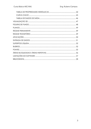 Curso Básico HEC-RAS Eng. Rubens Campos
3
TABELA DE PROPRIEDADES HIDRÁULICAS .......................................................... 44
CURVA CHAVE ...................................................................................................... 45
TABELA DE DADOS DE SAÍDA............................................................................... 46
VISUALIZAÇÃO 3D ........................................................................................................ 47
FIGURAS DE FUNDO...................................................................................................... 48
PLANOS.......................................................................................................................... 49
REGIME PERMANENTE .................................................................................................. 49
REGIME TRANSITÓRIO................................................................................................... 49
APLICAÇÕES ................................................................................................................. 50
ENTRADA DE DADOS.................................................................................................... 51
SUPERFÍCIE LÍQUIDA...................................................................................................... 52
BUEIROS.......................................................................................................................... 52
PONTES........................................................................................................................... 53
ÁREAS BLOQUEADAS E ÁREAS INEFETIVAS................................................................ 56
LIMITAÇÕES DO SOFTWARE ........................................................................................ 57
BIBLIOGRAFIA................................................................................................................ 58
 