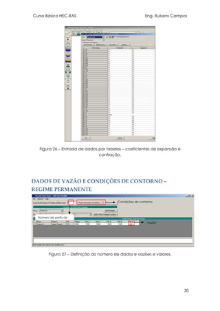 Curso Básico HEC-RAS Eng. Rubens Campos
30
Figura 26 – Entrada de dados por tabelas – coeficientes de expansão e
contração.
DADOS DE VAZÃO E CONDIÇÕES DE CONTORNO –
REGIME PERMANENTE
Figura 27 – Definição do número de dados e vazões e valores.
Vazão
Número de perfis de
Condições de contorno
 