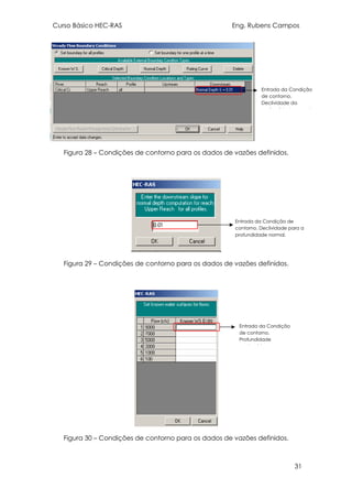 Curso Básico HEC-RAS Eng. Rubens Campos
31
Figura 28 – Condições de contorno para os dados de vazões definidos.
Figura 29 – Condições de contorno para os dados de vazões definidos.
Figura 30 – Condições de contorno para os dados de vazões definidos.
Entrada da Condição
de contorno.
Declividade da
profundidade normal.
Entrada da Condição
de contorno.
Profundidade
conhecida.
Entrada da Condição de
contorno. Declividade para a
profundidade normal.
 