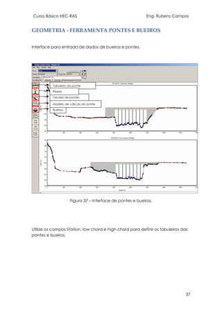 Curso Básico HEC-RAS Eng. Rubens Campos
37
GEOMETRIA - FERRAMENTA PONTES E BUEIROS
Interface para entrada de dados de bueiros e pontes.
Figura 37 – Interface de pontes e bueiros.
Utilize os campos Station, low chord e high chord para definir os tabuleiros das
pontes e bueiros.
Tabuleiro da ponte
Bueiros
Taludes de pontes
Modelo de cálculo da ponte
Pilares
 
