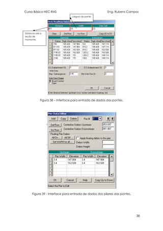 Curso Básico HEC-RAS Eng. Rubens Campos
38
Figura 38 – Interface para entrada de dados das pontes.
Figura 39 - Interface para entrada de dados dos pilares das pontes.
Distância até a
seção de
montante.
Largura da ponte
 