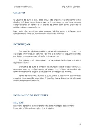 Curso Básico HEC-RAS Eng. Rubens Campos
4
OBJETIVO
O Objetivo do curso é que, após este, cada engenheiro participante tenha
domínio suficiente para desenvolver de forma plena o uso deste recurso
computacional, de forma a ser capaz de entrar com dados proceder a
análises e interpretar resultados.
Para tanto são abordados não somente feições sobre o software, mas
também teoria sobre o funcionamento teórico dos mesmos.
INTRODUÇÃO
Esta apostila foi desenvolvida para ser utilizada durante o curso, com
exposição simultânea, do software HEC-RAS e as instruções seguem anotadas
em figuras que representam a interface do programa.
Procurou-se adotar a sequência de exposições destas figuras a serem
seguidas no curso.
O objetivo do curso é fornecer aos alunos noções básicas do HEC-RAS
para que, com os conhecimentos de engenharia, possam desenvolver de
forma independente projetos e estudos com a utilização do mesmo.
Serão desenvolvidos, durante o curso, passo a passo com as interfaces
expostas nesta apostila, exemplos. A apostila visa a descrever as principais
interfaces que serão utilizadas.
INSTALANDO OS SOFTWARES
HEC-RAS
Executar o aplicativo e definir prioridades para instalação dos exemplos
fornecidos e Sistema Internacional de Unidades.
 