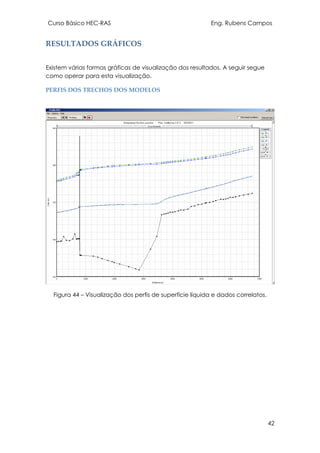 Curso Básico HEC-RAS Eng. Rubens Campos
42
RESULTADOS GRÁFICOS
Existem várias formas gráficas de visualização dos resultados. A seguir segue
como operar para esta visualização.
PERFIS DOS TRECHOS DOS MODELOS
Figura 44 – Visualização dos perfis de superfície líquida e dados correlatos.
 