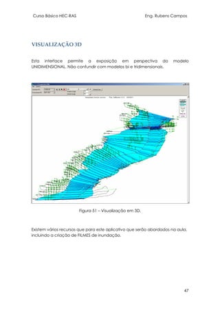 Curso Básico HEC-RAS Eng. Rubens Campos
47
VISUALIZAÇÃO 3D
Esta interface permite a exposição em perspectiva do modelo
UNIDIMENSIONAL. Não confundir com modelos bi e tridimensionais.
Figura 51 – Visualização em 3D.
Existem vários recursos que para este aplicativo que serão abordados na aula,
incluindo a criação de FILMES de inundação.
 