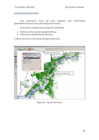 Curso Básico HEC-RAS Eng. Rubens Campos
48
FIGURAS DE FUNDO
Uma ferramenta muito útil para trabalhar com informações
georreferenciadas é a locação de figuras de fundo.
Estas podem auxiliar para as seguintes definições:
• Distância entre seções topobatimétricas;
• Valores de coeficientes de Manning;
A Figura 52 ilustra a colocação de figuras de fundo.
Figura 52 – Figuras de fundo.
Botão para figuras de
Seleção de Figuras de
 