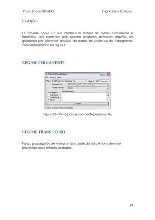 Curso Básico HEC-RAS Eng. Rubens Campos
49
PLANOS
O HEC-RAS possui em sua interface os botões de planos permanente e
transitório, que permitem que possam avaliados diferentes arquivos de
geometria por diferentes arquivos de dados de vazão ou de hidrogramas,
como apresentado na Figura 6.
REGIME PERMANENTE
Figura 53 – Plano para escoamento permanente.
REGIME TRANSITÓRIO
Para a propagação de hidrogramas o ajuste da data e horas deve ser
procedido após entrada de dados.
 