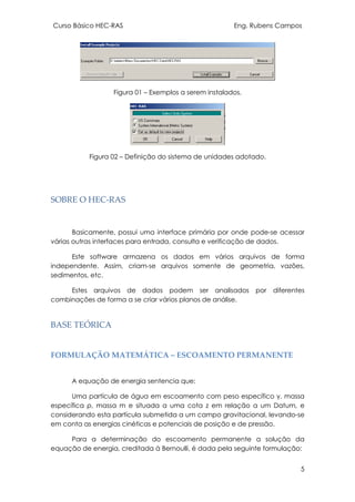 Curso Básico HEC-RAS Eng. Rubens Campos
5
Figura 01 – Exemplos a serem instalados.
Figura 02 – Definição do sistema de unidades adotado.
SOBRE O HEC-RAS
Basicamente, possui uma interface primária por onde pode-se acessar
várias outras interfaces para entrada, consulta e verificação de dados.
Este software armazena os dados em vários arquivos de forma
independente. Assim, criam-se arquivos somente de geometria, vazões,
sedimentos, etc.
Estes arquivos de dados podem ser analisados por diferentes
combinações de forma a se criar vários planos de análise.
BASE TEÓRICA
FORMULAÇÃO MATEMÁTICA – ESCOAMENTO PERMANENTE
A equação de energia sentencia que:
Uma partícula de água em escoamento com peso específico γ, massa
específica ρ, massa m e situada a uma cota z em relação a um Datum, e
considerando esta partícula submetida a um campo gravitacional, levando-se
em conta as energias cinéticas e potenciais de posição e de pressão.
Para a determinação do escoamento permanente a solução da
equação de energia, creditada à Bernoulli, é dada pela seguinte formulação:
 