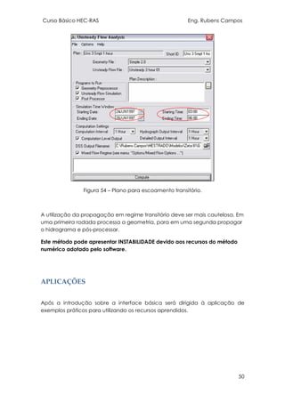 Curso Básico HEC-RAS Eng. Rubens Campos
50
Figura 54 – Plano para escoamento transitório.
A utilização da propagação em regime transitório deve ser mais cautelosa. Em
uma primeira rodada processa a geometria, para em uma segunda propagar
o hidrograma e pós-processar.
Este método pode apresentar INSTABILIDADE devido aos recursos do método
numérico adotado pelo software.
APLICAÇÕES
Após a introdução sobre a interface básica será dirigida à aplicação de
exemplos práticos para utilizando os recursos aprendidos.
 