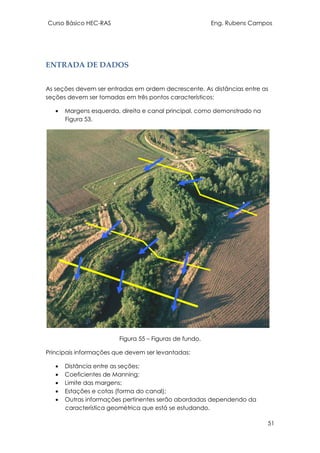 Curso Básico HEC-RAS Eng. Rubens Campos
51
ENTRADA DE DADOS
As seções devem ser entradas em ordem decrescente. As distâncias entre as
seções devem ser tomadas em três pontos característicos:
• Margens esquerda, direita e canal principal, como demonstrado na
Figura 53.
Figura 55 – Figuras de fundo.
Principais informações que devem ser levantadas:
• Distância entre as seções;
• Coeficientes de Manning;
• Limite das margens;
• Estações e cotas (forma do canal);
• Outras informações pertinentes serão abordadas dependendo da
característica geométrica que está se estudando.
 