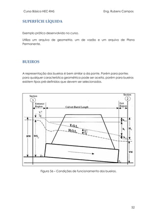 Curso Básico HEC-RAS Eng. Rubens Campos
52
SUPERFÍCIE LÍQUIDA
Exemplo prático desenvolvido no curso.
Utiliza um arquivo de geometria, um de vazão e um arquivo de Plano
Permanente.
BUEIROS
A representação dos bueiros é bem similar a da ponte. Porém para pontes
para qualquer característica geométrica pode ser aceita, porém para bueiros
existem tipos pré-definidos que devem ser selecionados.
Figura 56 – Condições de funcionamento dos bueiros.
 