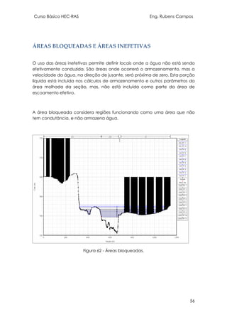Curso Básico HEC-RAS Eng. Rubens Campos
56
ÁREAS BLOQUEADAS E ÁREAS INEFETIVAS
O uso das áreas inefetivas permite definir locais onde a água não está sendo
efetivamente conduzida. São áreas onde ocorrerá o armazenamento, mas a
velocidade da água, na direção de jusante, será próxima de zero. Esta porção
líquida está incluída nos cálculos de armazenamento e outros parâmetros da
área molhada da seção, mas, não está incluída como parte da área de
escoamento efetivo.
A área bloqueada considera regiões funcionando como uma área que não
tem condutância, e não armazena água.
Figura 62 - Áreas bloqueadas.
 
