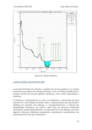 Curso Básico HEC-RAS Eng. Rubens Campos
57
Figura 63 - Áreas inefetivas.
LIMITAÇÕES DO SOFTWARE
A principal limitação do software, a respeito de recursos gráficos, é o número
de pontos que podem ser inseridos por seção, com um máximo de 500 pontos,
inclusive pontos de recursos gráficos adicionais, como áreas bloqueadas e
inefetivas.
O software é unidimensional, ou seja, é considerada a velocidade de fluxo
somente em uma direção e sentido. Assim, a representação da velocidade é
definida em somente uma direção, e, consequentemente, o cálculo das
propriedades hidráulicas. Na prática vários tipos de estruturas hidráulicas
apresentam, preponderantemente, o escoamento em uma direção. Contudo,
algumas estruturas hidráulicas apresentam escoamento caracterizado por
escoamento em mais de uma direção.
 