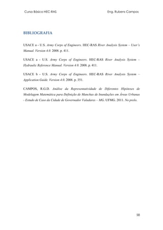 Curso Básico HEC-RAS Eng. Rubens Campos
58
BIBLIOGRAFIA
USACE a - U.S. Army Corps of Engineers. HEC-RAS River Analysis System – User’s
Manual. Version 4.0. 2008. p. 411.
USACE a - U.S. Army Corps of Engineers. HEC-RAS River Analysis System –
Hydraulic Reference Manual. Version 4.0. 2008. p. 411.
USACE b - U.S. Army Corps of Engineers. HEC-RAS River Analysis System –
Application Guide. Version 4.0. 2008. p. 351.
CAMPOS, R.G.D. Análise da Representatividade de Diferentes Hipóteses de
Modelagem Matemática para Definição de Manchas de Inundações em Áreas Urbanas
- Estudo de Caso da Cidade de Governador Valadares – MG. UFMG. 2011. No prelo.
 
