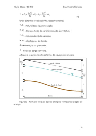 Curso Básico HEC-RAS Eng. Rubens Campos
6
eh
g
V
ZY
g
V
ZY +++=++
22
2
11
11
2
22
22
αα
(1)
Onde os termos são os seguintes, respectivamente;
21,YY →Profundidade líquida na seção;
21,ZZ →Cota do fundo do canal em relação a um Datum;
21,VV →Velocidade média na seção;
21,αα →Coeficientes de Coriolis;
g →Aceleração da gravidade;
eh
→Perda de carga no trecho.
A Figura a seguir demonstra os termos da equação de energia.
Figura 03 – Perfis das linhas de água e energia e termos da equação de
energia.
 