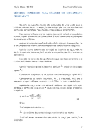 Curso Básico HEC-RAS Eng. Rubens Campos
7
MÉTODOS NUMÉRICOS PARA CÁLCULO DO ESCOAMENTO
PERMANENTE
Os perfis da superfície líquida são calculados de uma seção para a
próxima pela resolução da equação de energia por um processo iterativo
conhecido como Método Passo Padrão, introduzido por CHOW (1959).
Para escoamentos na grande maioria dos canais naturais em condições
normais, o perfil em trechos de canais curtos é muito semelhante ao perfil para
o escoamento uniforme,
A determinação da superfície líquida é feita pelo uso das equações 1 e
2, em um processo iterativo, sendo este processo computacional o seguinte;
Calcula-se uma determinada elevação da superfície de água, WS1, na
seção à montante (ou na seção à jusante se um perfil supercrítico está sendo
calculado);
Baseado na elevação de superfície de água calculada determina-se a
condutância e velocidade correspondente;
Com os valores do passo 2, podem se calcular fS e resolver a equação
2 para eh ;
Com valores dos passos 2 e 3 é possível calcular a equação 1 para WS2;
Comparam-se os valores assumidos, WS1, e calculado, WS2, até o
momento no qual a diferença convirja para 0,003 m, ou outro valor definido.
A perda de carga entre duas seções é devida às perdas por atrito e por
perdas por contração e expansão. A equação de perda de carga proposta é
a seguinte;
g
V
g
V
CSLh fe
22
2
11
2
22 αα
−+=
(2)
Onde;
L →Comprimento do trecho;
fS →Coeficiente de perda de carga representativo do trecho;
C →Coeficientes representativo de perda de carga por contração e
expansão;
 