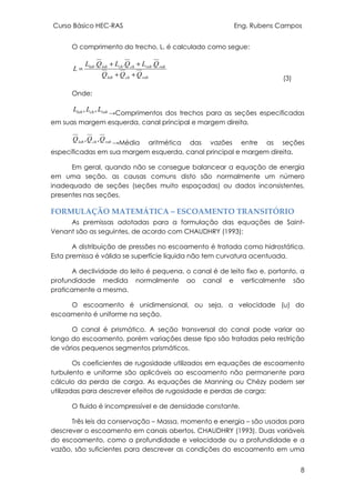 Curso Básico HEC-RAS Eng. Rubens Campos
8
O comprimento do trecho, L, é calculado como segue:
robchlob
robrobchchloblob
QQQ
QLQLQL
L
++
++
=
...
(3)
Onde;
robchlob LLL ,, →Comprimentos dos trechos para as seções especificadas
em suas margem esquerda, canal principal e margem direita.
robchlob QQQ ,, →Média aritmética das vazões entre as seções
especificadas em sua margem esquerda, canal principal e margem direita.
Em geral, quando não se consegue balancear a equação de energia
em uma seção, as causas comuns disto são normalmente um número
inadequado de seções (seções muito espaçadas) ou dados inconsistentes,
presentes nas seções.
FORMULAÇÃO MATEMÁTICA – ESCOAMENTO TRANSITÓRIO
As premissas adotadas para a formulação das equações de Saint-
Venant são as seguintes, de acordo com CHAUDHRY (1993):
A distribuição de pressões no escoamento é tratada como hidrostática.
Esta premissa é válida se superfície líquida não tem curvatura acentuada.
A declividade do leito é pequena, o canal é de leito fixo e, portanto, a
profundidade medida normalmente ao canal e verticalmente são
praticamente a mesma.
O escoamento é unidimensional, ou seja, a velocidade (u) do
escoamento é uniforme na seção.
O canal é prismático. A seção transversal do canal pode variar ao
longo do escoamento, porém variações desse tipo são tratadas pela restrição
de vários pequenos segmentos prismáticos.
Os coeficientes de rugosidade utilizados em equações de escoamento
turbulento e uniforme são aplicáveis ao escoamento não permanente para
cálculo da perda de carga. As equações de Manning ou Chézy podem ser
utilizadas para descrever efeitos de rugosidade e perdas de carga;
O fluido é incompressível e de densidade constante.
Três leis da conservação – Massa, momento e energia – são usadas para
descrever o escoamento em canais abertos, CHAUDHRY (1993). Duas variáveis
do escoamento, como a profundidade e velocidade ou a profundidade e a
vazão, são suficientes para descrever as condições do escoamento em uma
 