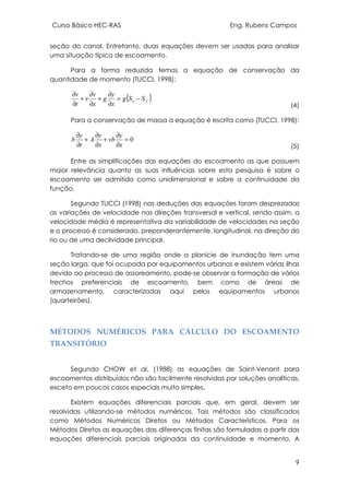 Curso Básico HEC-RAS Eng. Rubens Campos
9
seção do canal. Entretanto, duas equações devem ser usadas para analisar
uma situação típica de escoamento.
Para a forma reduzida temos a equação de conservação da
quantidade de momento (TUCCI, 1998):
( )fo SSg
x
y
g
x
v
v
t
v
−=
∂
∂
+
∂
∂
+
∂
∂
(4)
Para a conservação de massa a equação é escrita como (TUCCI, 1998):
0=
∂
∂
+
∂
∂
+
∂
∂
x
y
vb
x
y
A
t
y
b
(5)
Entre as simplificações das equações do escoamento as que possuem
maior relevância quanto as suas influências sobre esta pesquisa é sobre o
escoamento ser admitido como unidimensional e sobre a continuidade da
função.
Segundo TUCCI (1998) nas deduções das equações foram desprezadas
as variações de velocidade nas direções transversal e vertical, sendo assim, a
velocidade média é representativa da variabilidade de velocidades na seção
e o processo é considerado, preponderantemente, longitudinal, na direção do
rio ou de uma declividade principal.
Tratando-se de uma região onde a planície de inundação tem uma
seção larga, que foi ocupada por equipamentos urbanos e existem várias ilhas
devido ao processo de assoreamento, pode-se observar a formação de vários
trechos preferenciais de escoamento, bem como de áreas de
armazenamento, caracterizadas aqui pelos equipamentos urbanos
(quarteirões).
MÉTODOS NUMÉRICOS PARA CÁLCULO DO ESCOAMENTO
TRANSITÓRIO
Segundo CHOW et al. (1988) as equações de Saint-Venant para
escoamentos distribuídos não são facilmente resolvidas por soluções analíticas,
exceto em poucos casos especiais muito simples.
Existem equações diferenciais parciais que, em geral, devem ser
resolvidas utilizando-se métodos numéricos. Tais métodos são classificados
como Métodos Numéricos Diretos ou Métodos Característicos. Para os
Métodos Diretos as equações das diferenças finitas são formuladas a partir das
equações diferenciais parciais originadas da continuidade e momento. A
 