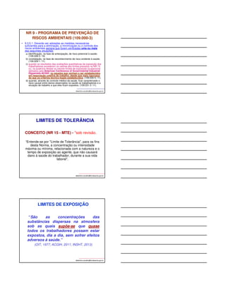 NR 9 - PROGRAMA DE PREVENÇÃO DE 
RISCOS AMBIENTAIS (109.000-3) 
• 9.3.5.1. Deverão ser adotadas as medidas necessárias 
suficientes para a eliminação, a minimização ou o controle dos 
riscos ambientais sempre que forem verificadas uma ou mais 
das seguintes situações: 
a) identificação, na fase de antecipação, de risco potencial à saúde; 
(109.028-3 / I3) 
b) constatação, na fase de reconhecimento de risco evidente à saúde; 
(109.029-1 / I1) 
c) quando os resultados das avaliações quantitativas da exposição dos 
trabalhadores excederem os valores dos limites previstos na NR 15 
ou, na ausência destes os valores limites de exposição ocupacional 
adotados pela American Conference of Governmental Industrial 
Higyenists-ACGIH, ou aqueles que venham a ser estabelecidos 
em negociação coletiva de trabalho, desde que mais rigorosos 
do que os critérios técnico-legais estabelecidos; (109.030-5 / I1) 
d) quando, através do controle médico da saúde, ficar caracterizado o 
nexo causal entre danos observados na saúde os trabalhadores e a 
situação de trabalho a que eles ficam expostos. (109.031-3 / I1). 
albertinho.carvalho@fundacentro.gov.br 
LIMITES DE TOLERÂNCIA 
CONCEITO (NR 15 - MTE) - *sob revisão. 
“Entende-se por Limite de Tolerância, para os fins 
desta Norma, a concentração ou intensidade 
máxima ou mínima, relacionada com a natureza e o 
tempo de exposição ao agente, que não causará 
dano à saúde do trabalhador, durante a sua vida 
albertinho.carvalho@fundacentro.gov.br 
laboral”. 
LIMITES DE EXPOSIÇÃO 
“São as concentrações das 
substâncias dispersas na atmosfera 
sob as quais supõe-se que quase 
todos os trabalhadores possam estar 
expostos, dia a dia, sem sofrer efeitos 
adversos à saúde.” 
(OIT, 1977; ACGIH, 2011; INSHT, 2013) 
albertinho.carvalho@fundacentro.gov.br 
 