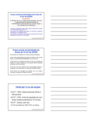 O que consta na Introdução do livreto de 
TLVs® da ACGIH 
albertinho.carvalho@fundacentro.gov.br 
ATENÇÃO!! 
A ACGIH não é um órgão governamental, não tem 
a participação de representações de 
trabalhadores e não deveria ser o único órgão a 
ser utilizado como referência. 
• pessoas susceptíveis podem sofrer danos irreversíveis à saúde 
em concentrações abaixo do TLV; 
•não devem ser utilizados para negar ou confirmar a existência 
de doenças ou condições físicas; 
•não devem ser utilizados na estimativa do potencial tóxico para 
exposições contínuas ou ininterruptas; 
O que consta na Introdução do 
livreto de TLVs® da ACGIH 
não devem ser utilizados em outras jornadas prolongadas; 
não foram desenvolvidos para serem utilizados como normas 
legais, e a ACGIH NÃO RECOMENDA seu uso como tal. 
não devem ser utilizados em países em que as condições de 
trabalho ou cultura, substâncias ou processos diferem daqueles 
existentes nos EUA (retirado); 
não são uma linha divisória entre concentrações seguras e 
perigosas e não representam um índice de toxicidade relativa; 
não devem ser utilizados por pessoas que não estejam 
treinadas na disciplina de Higiene Industrial. 
albertinho.carvalho@fundacentro.gov.br 
TIPOS DE TLVs DA ACGIH 
TLV® – TWA: média ponderada (8h/dia e 
40h/semana) 
TLV® – STEL: limite de exposição de curto 
tempo (média ponderada de 15 minutos) 
TLV® - Ceiling: valor teto 
TLVs® para Misturas (TWA, STEL ou Ceiling) 
albertinho.carvalho@fundacentro.gov.br 
 