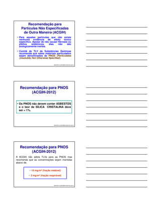 Recomendação para 
Partículas Não Especificadas 
de Outra Maneira (ACGIH) 
• Para aquelas partículas que não existe 
nenhuma evidência de efeito tóxico 
específico. Apesar de não causar fibroses ou 
efeitos sistêmicos, elas não são 
biologicamente inertes. 
• Comitê de TLV de Substâncias Químicas 
recomenda que estes materiais particulados 
sejam denominados de PNOS (Particulates 
(insoluble) Not Otherwise Specified). 
albertinho.carvalho@fundacentro.gov.br 
Recomendação para PNOS 
(ACGIH-2012) 
• Os PNOS não devem conter ASBESTOS 
e o teor de SÍLICA CRISTALINA deve 
ser  1%. 
albertinho.carvalho@fundacentro.gov.br 
Recomendação para PNOS 
(ACGIH-2012) 
A ACGIH não adota TLVs para as PNOS mas 
recomenda que as concentrações sejam mantidas 
abaixo de: 
• 10 mg/m3 (fração inalável) 
• 3 mg/m3 (fração respirável) 
albertinho.carvalho@fundacentro.gov.br 
 