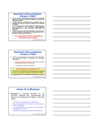 Portaria Interministerial n°775, 
de 28/04/2004 – Art 1°(MTE e MS) 
Proibir, em todo o Território Nacional, a comercialização de 
produtos acabados que contenham “benzeno” em sua 
composição, admitida, porém, a presença desta substância, 
como agente contaminante, em percentual não superior a: 
a) 1% (um por cento), em volume, até30 de junho de2004; 
b) 0,8% (zero vírgula oito por cento), em volume, a partir de1°de 
julho de 2004; 
c) 0,4% (zero vírgula quatro por cento), em volume, a partir de 
1°de dezembro de 2005; e 
d) 0,1% (zero vírgula um por cento), em volume, a partir de 
1°de dezembro de 2007. 
§1°Aos combustíveis derivados de petróleo é admitido um 
percentual não superior a 1% (um por cento), em volume. 
albertinho.carvalho@fundacentro.gov.br 
PRINCÍPIOS BÁSICOS 
O benzeno é uma substância mundialmente reconhecida 
como sendo cancerígena para os seres humanos – 
CONSENSO MUNDIAL!! 
Não é possível estabelecer um nível seguro (Limite de 
Exposição Ocupacional) para exposição ao benzeno (e outros 
cancerígenos). 
O Ministério do Trabalho e Emprego reconheceu a 
carcinogenidade do benzeno (Portaria nº 3, 10/03/1994) e o 
retirou do Quadro 1 do Anexo 11, da NR 15 (Limites de 
Tolerância). 
A Portaria nº 14, de 20/12/1995, do MTE, inseriu o benzeno no 
Anexo 13-A, da NR 15, estabeleceu o Valor de Referência 
Tecnológico (VRT) e o procedimento para Determinação das 
Concentrações do Benzeno no Ar (IN 01/95). 
albertinho.carvalho@fundacentro.gov.br 
 